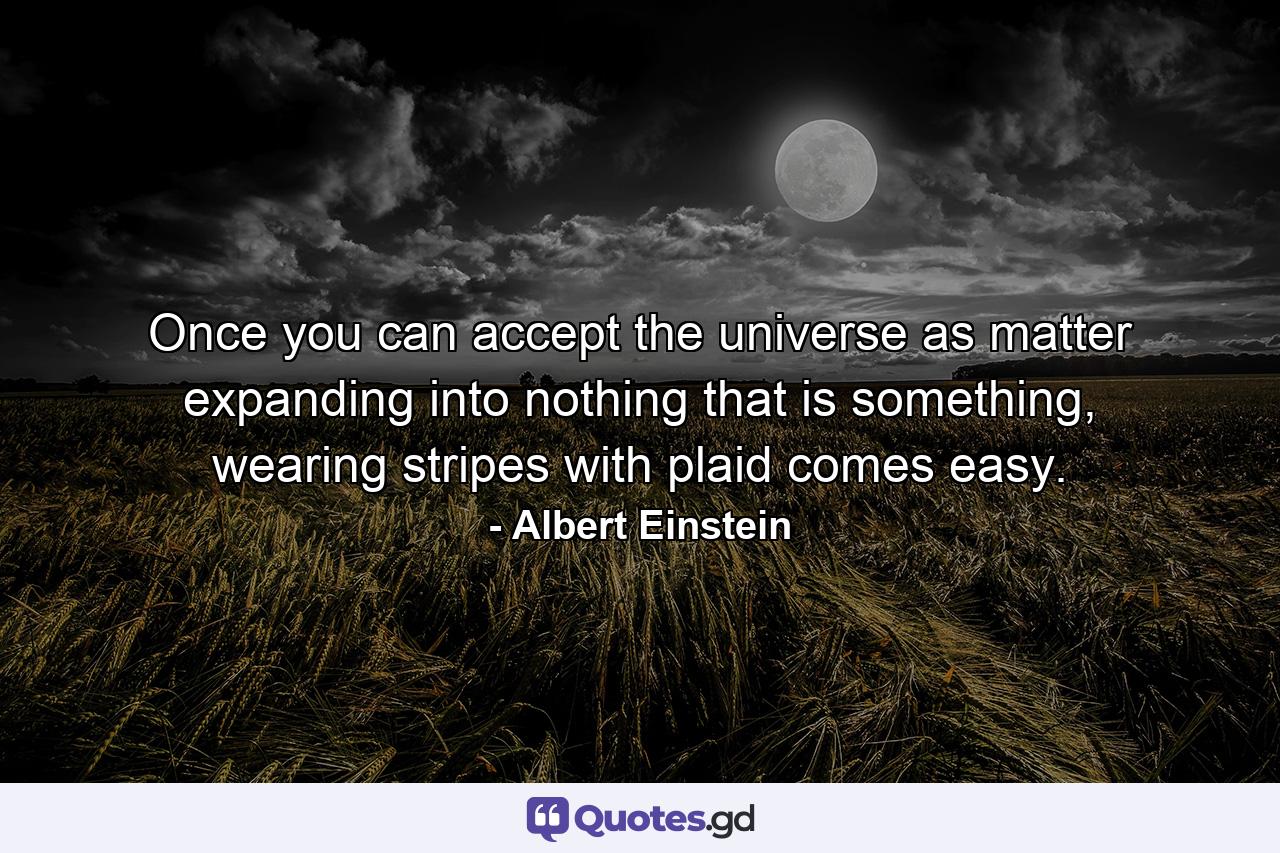 Once you can accept the universe as matter expanding into nothing that is something, wearing stripes with plaid comes easy. - Quote by Albert Einstein