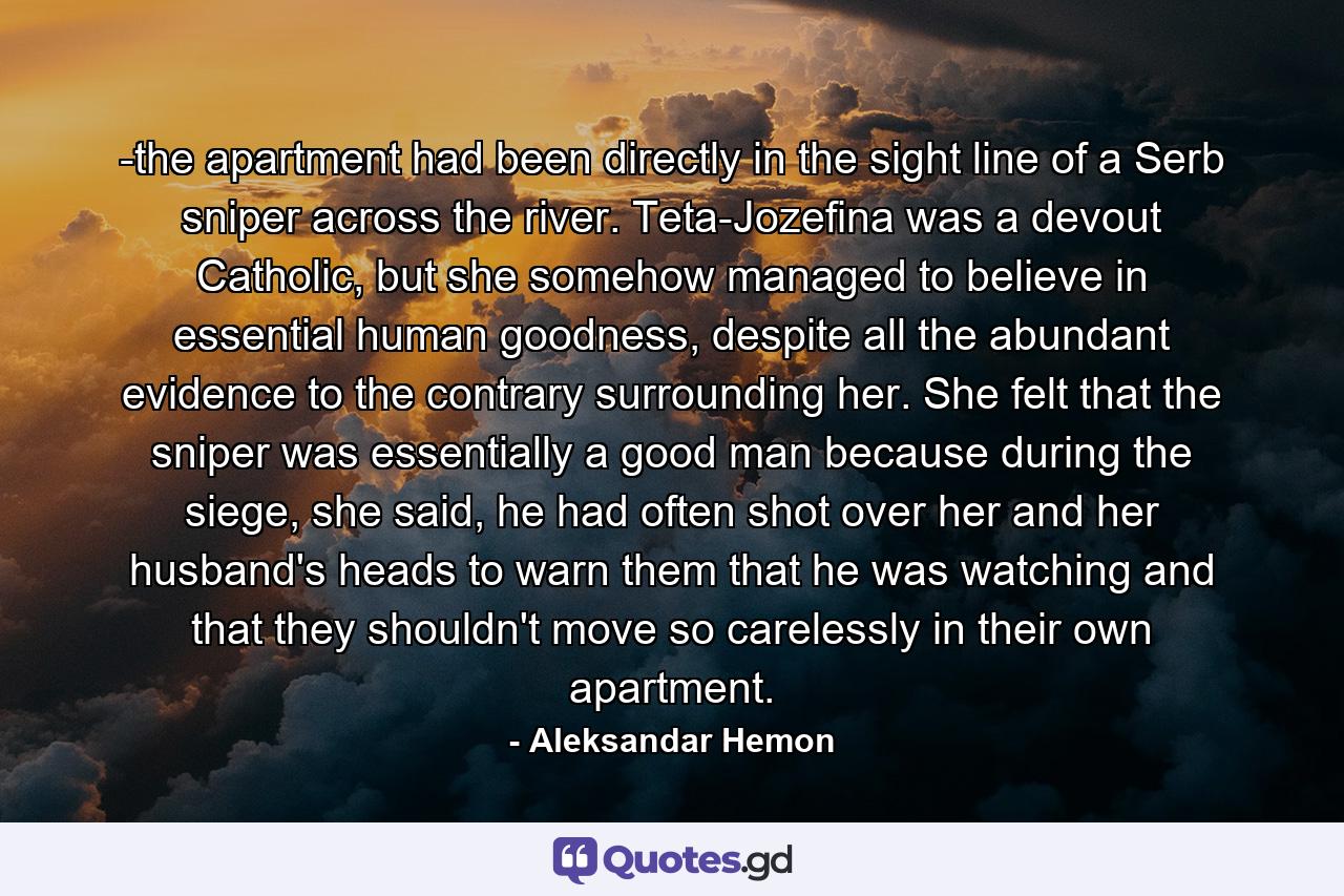 -the apartment had been directly in the sight line of a Serb sniper across the river. Teta-Jozefina was a devout Catholic, but she somehow managed to believe in essential human goodness, despite all the abundant evidence to the contrary surrounding her. She felt that the sniper was essentially a good man because during the siege, she said, he had often shot over her and her husband's heads to warn them that he was watching and that they shouldn't move so carelessly in their own apartment. - Quote by Aleksandar Hemon