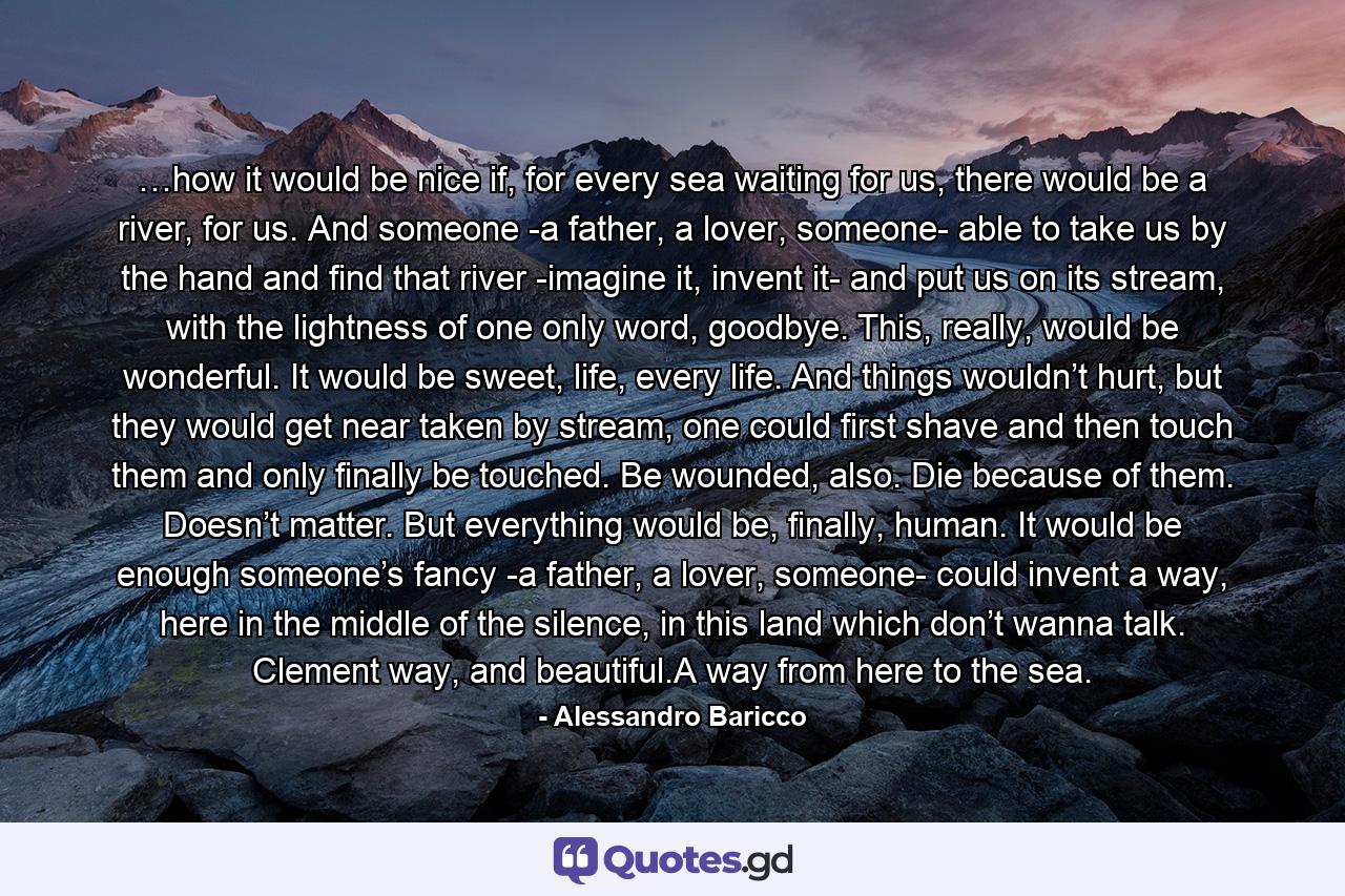 …how it would be nice if, for every sea waiting for us, there would be a river, for us. And someone -a father, a lover, someone- able to take us by the hand and find that river -imagine it, invent it- and put us on its stream, with the lightness of one only word, goodbye. This, really, would be wonderful. It would be sweet, life, every life. And things wouldn’t hurt, but they would get near taken by stream, one could first shave and then touch them and only finally be touched. Be wounded, also. Die because of them. Doesn’t matter. But everything would be, finally, human. It would be enough someone’s fancy -a father, a lover, someone- could invent a way, here in the middle of the silence, in this land which don’t wanna talk. Clement way, and beautiful.A way from here to the sea. - Quote by Alessandro Baricco