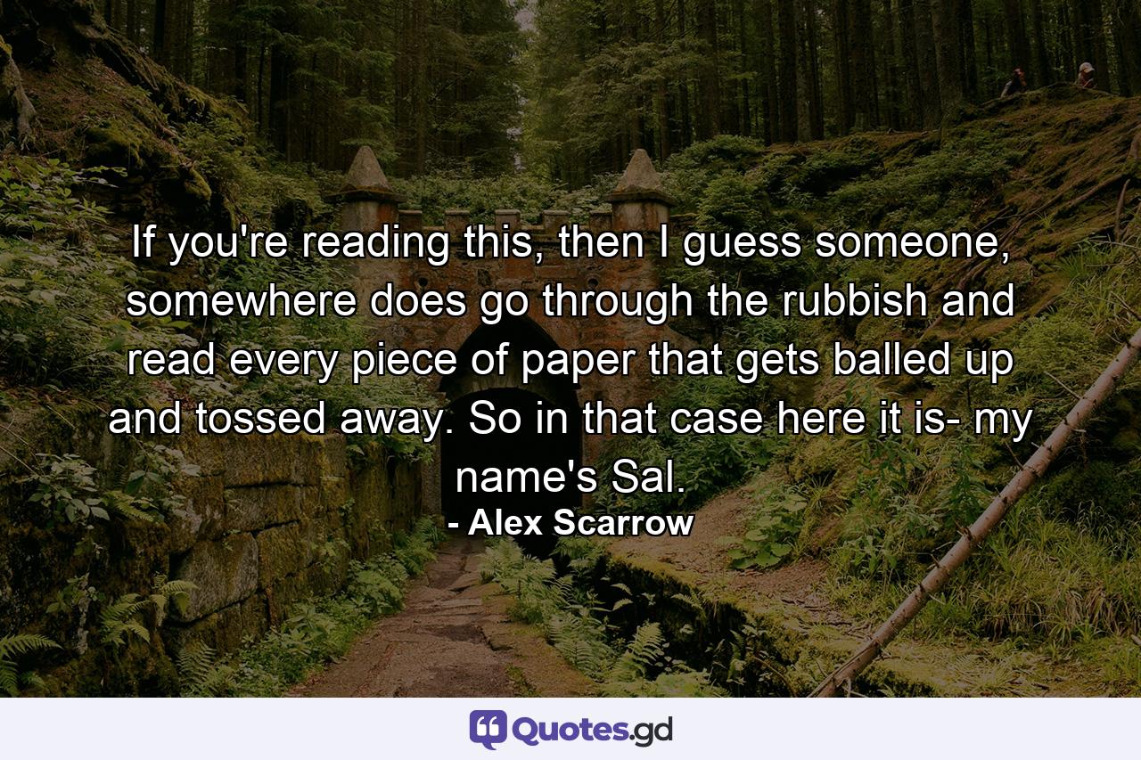 If you're reading this, then I guess someone, somewhere does go through the rubbish and read every piece of paper that gets balled up and tossed away. So in that case here it is- my name's Sal. - Quote by Alex Scarrow