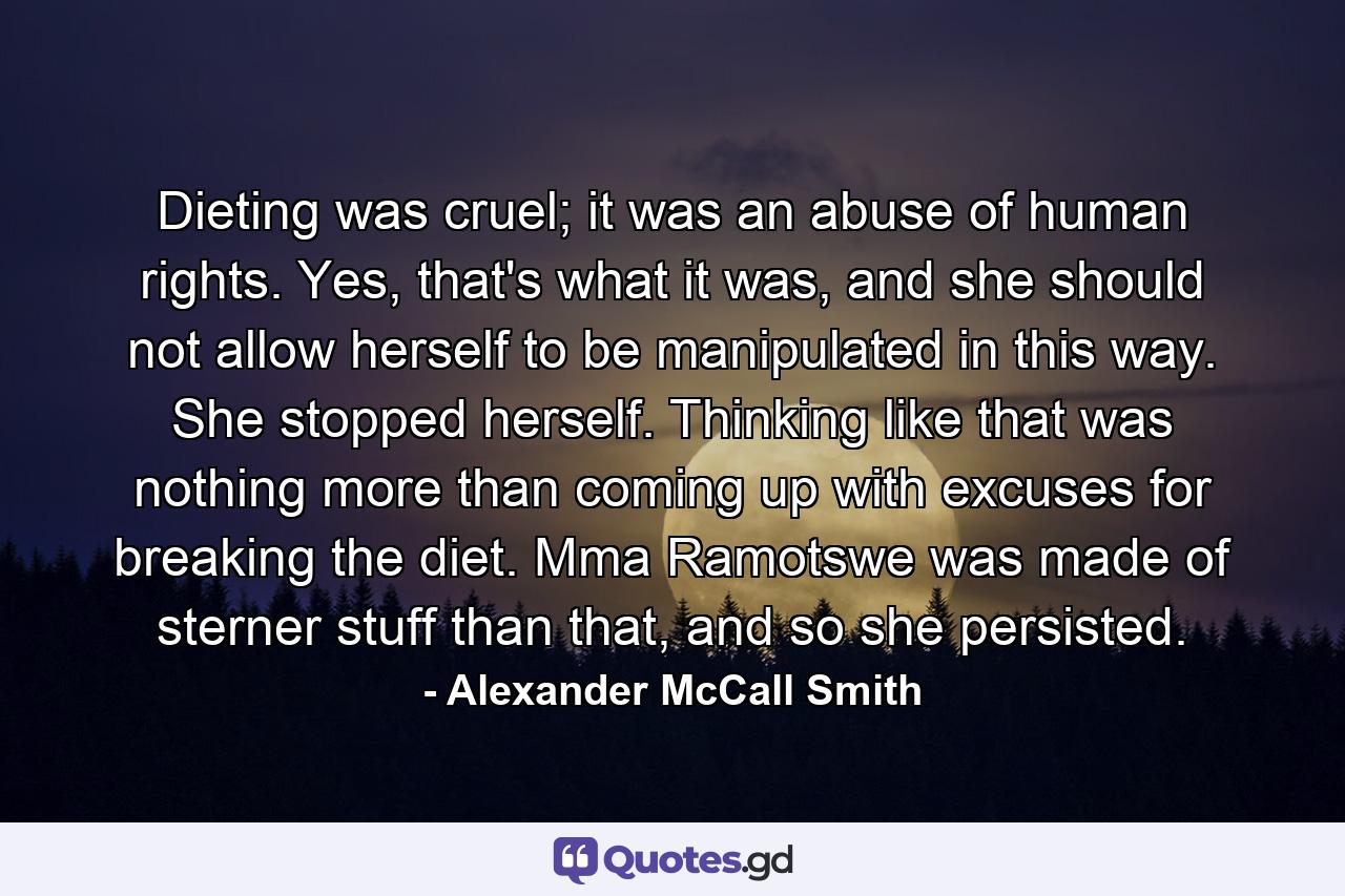 Dieting was cruel; it was an abuse of human rights. Yes, that's what it was, and she should not allow herself to be manipulated in this way. She stopped herself. Thinking like that was nothing more than coming up with excuses for breaking the diet. Mma Ramotswe was made of sterner stuff than that, and so she persisted. - Quote by Alexander McCall Smith