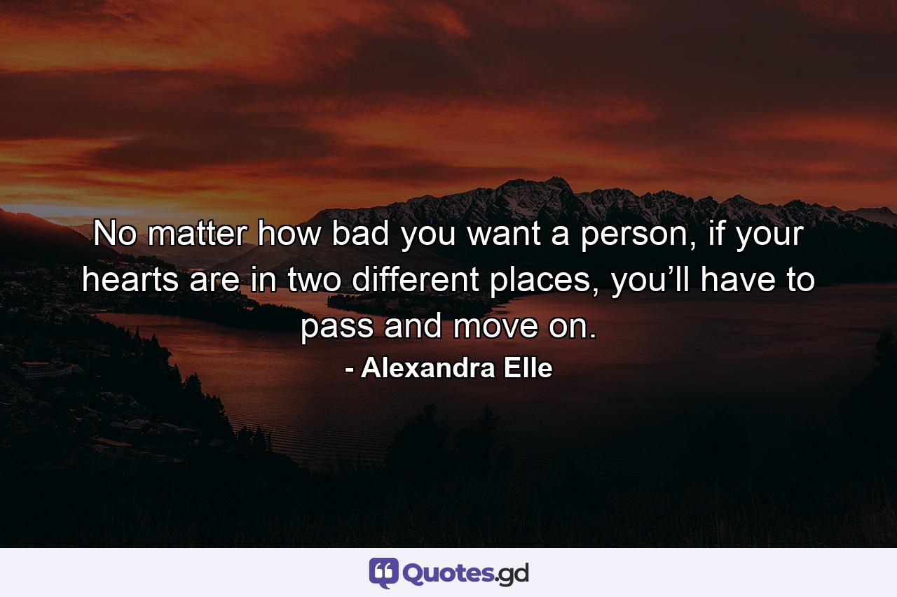 No matter how bad you want a person, if your hearts are in two different places, you’ll have to pass and move on. - Quote by Alexandra Elle