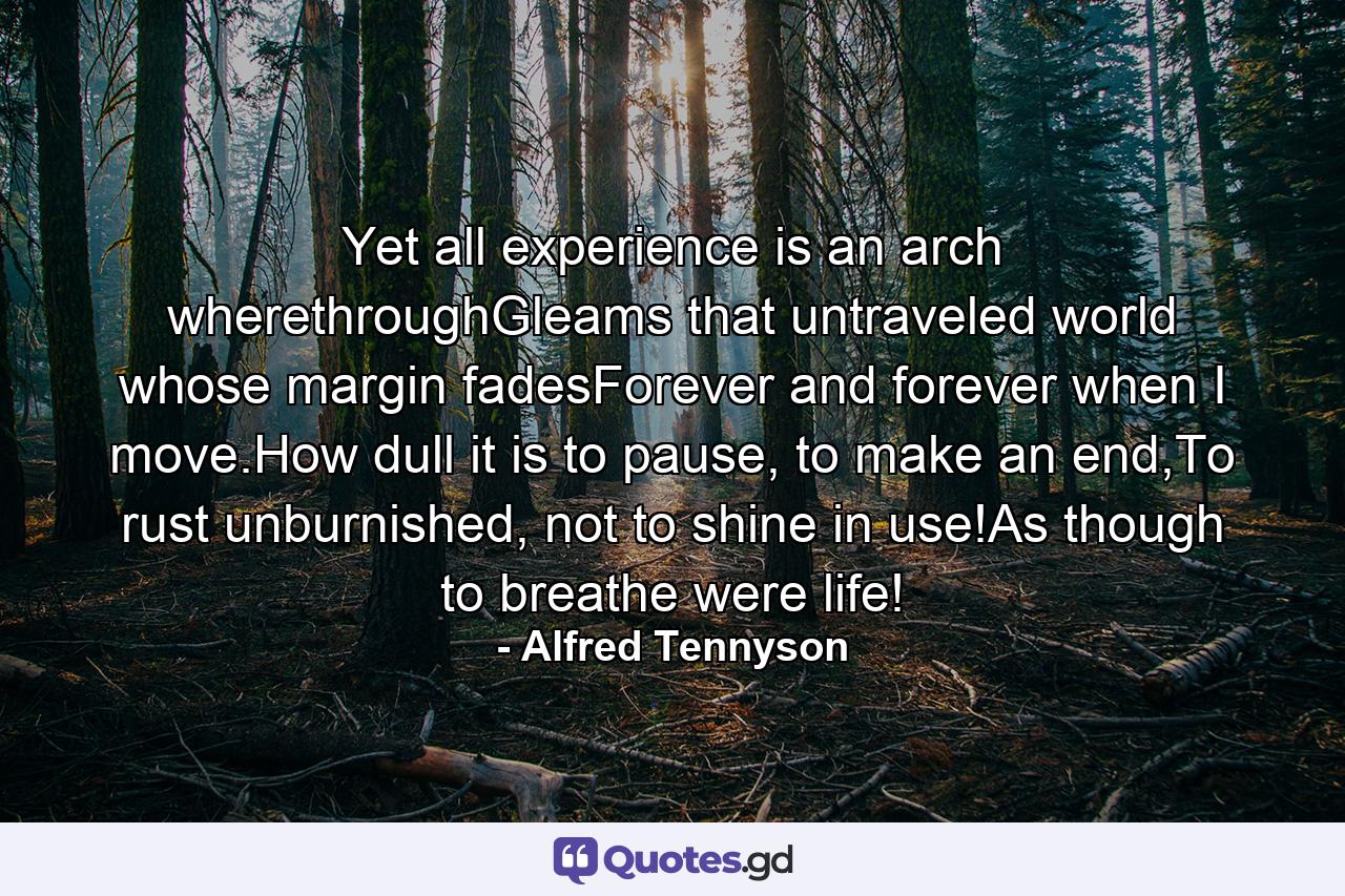 Yet all experience is an arch wherethroughGleams that untraveled world whose margin fadesForever and forever when I move.How dull it is to pause, to make an end,To rust unburnished, not to shine in use!As though to breathe were life! - Quote by Alfred Tennyson