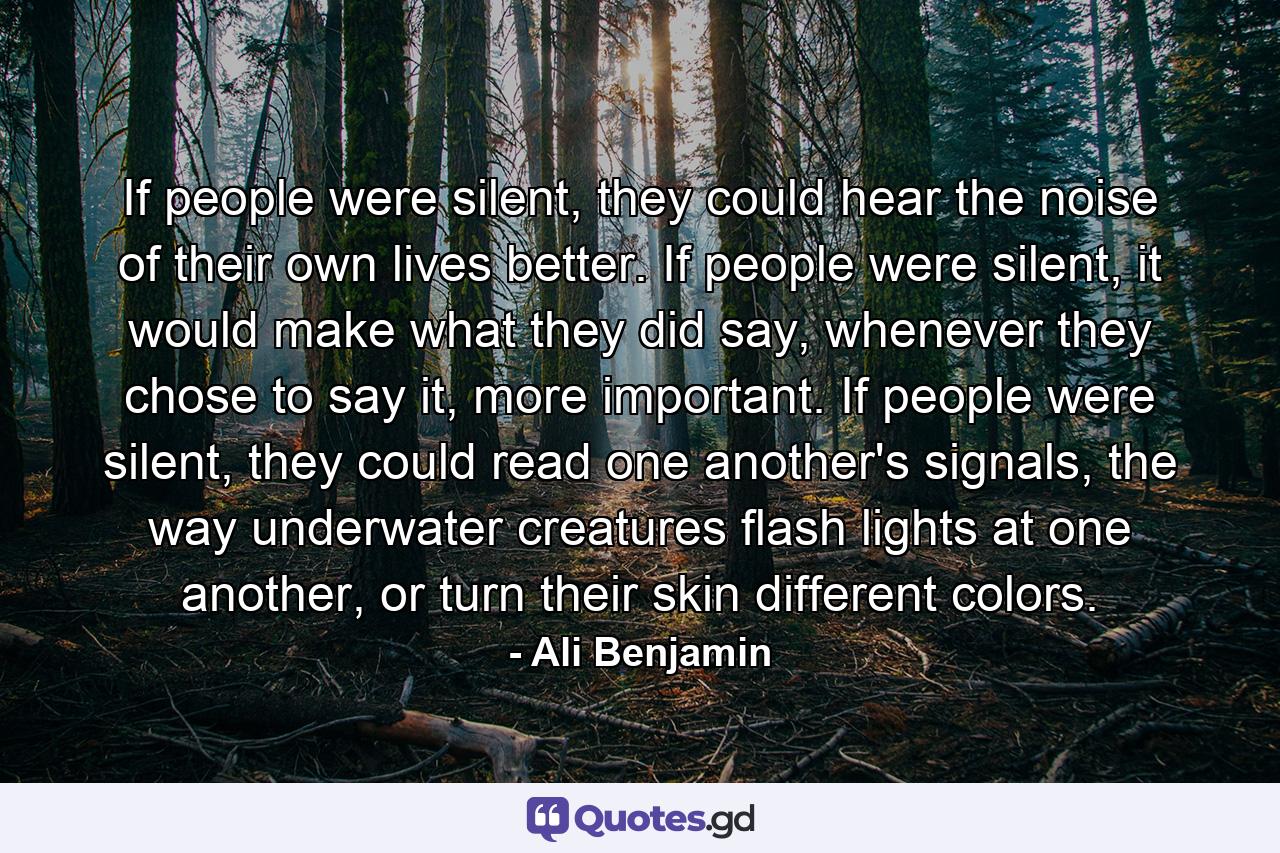 If people were silent, they could hear the noise of their own lives better. If people were silent, it would make what they did say, whenever they chose to say it, more important. If people were silent, they could read one another's signals, the way underwater creatures flash lights at one another, or turn their skin different colors. - Quote by Ali Benjamin