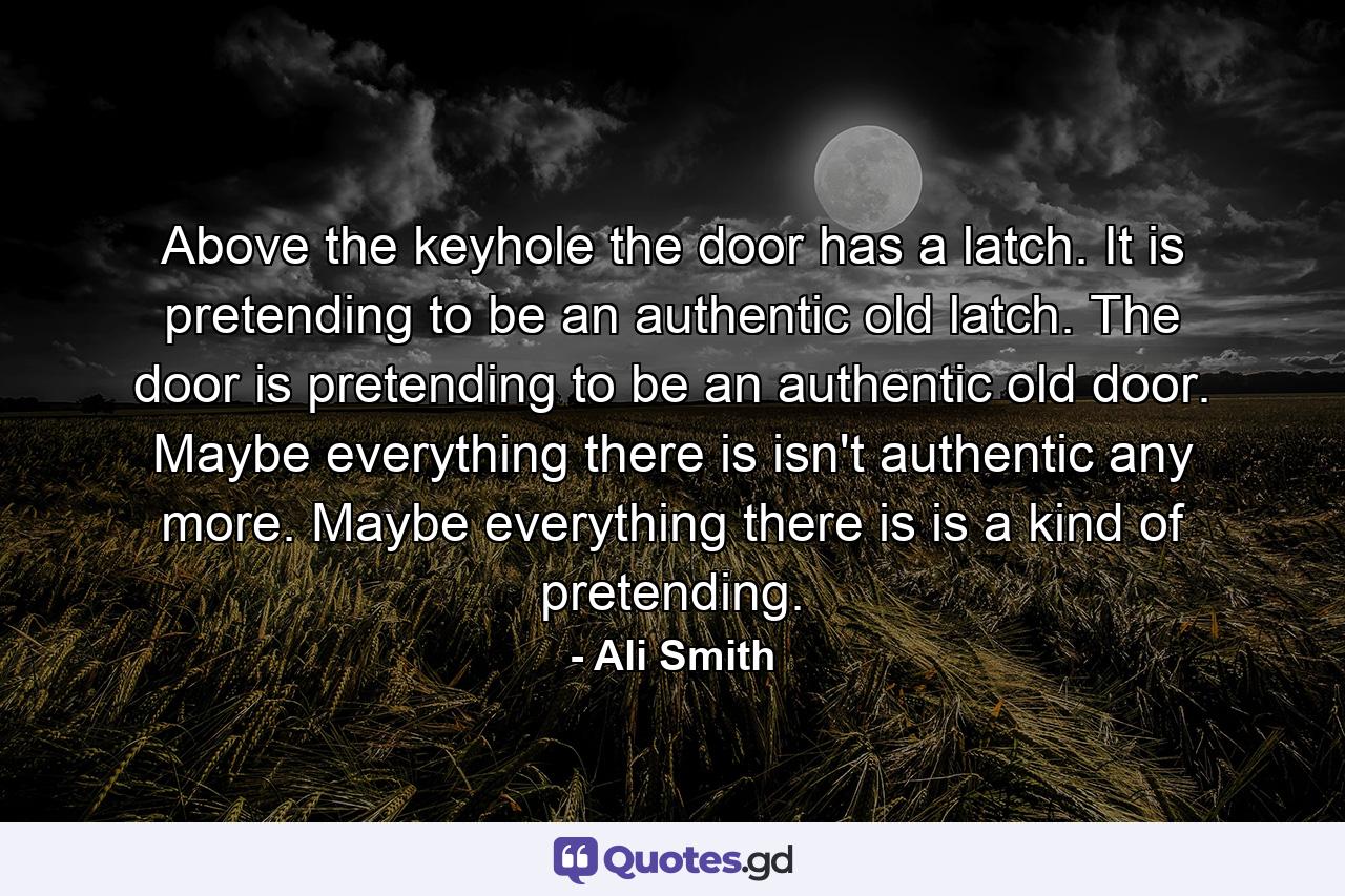 Above the keyhole the door has a latch. It is pretending to be an authentic old latch. The door is pretending to be an authentic old door. Maybe everything there is isn't authentic any more. Maybe everything there is is a kind of pretending. - Quote by Ali Smith