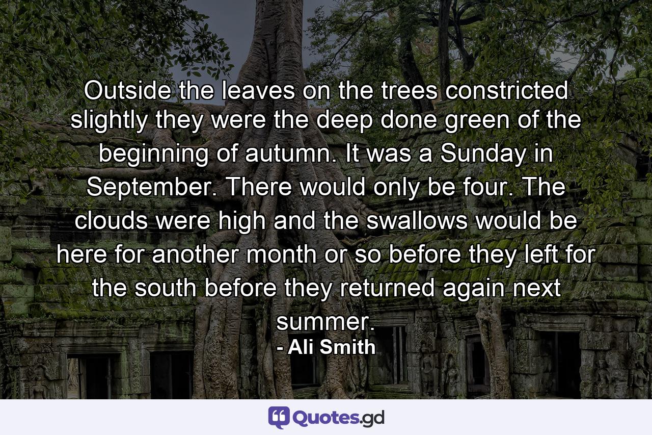 Outside the leaves on the trees constricted slightly they were the deep done green of the beginning of autumn. It was a Sunday in September. There would only be four. The clouds were high and the swallows would be here for another month or so before they left for the south before they returned again next summer. - Quote by Ali Smith