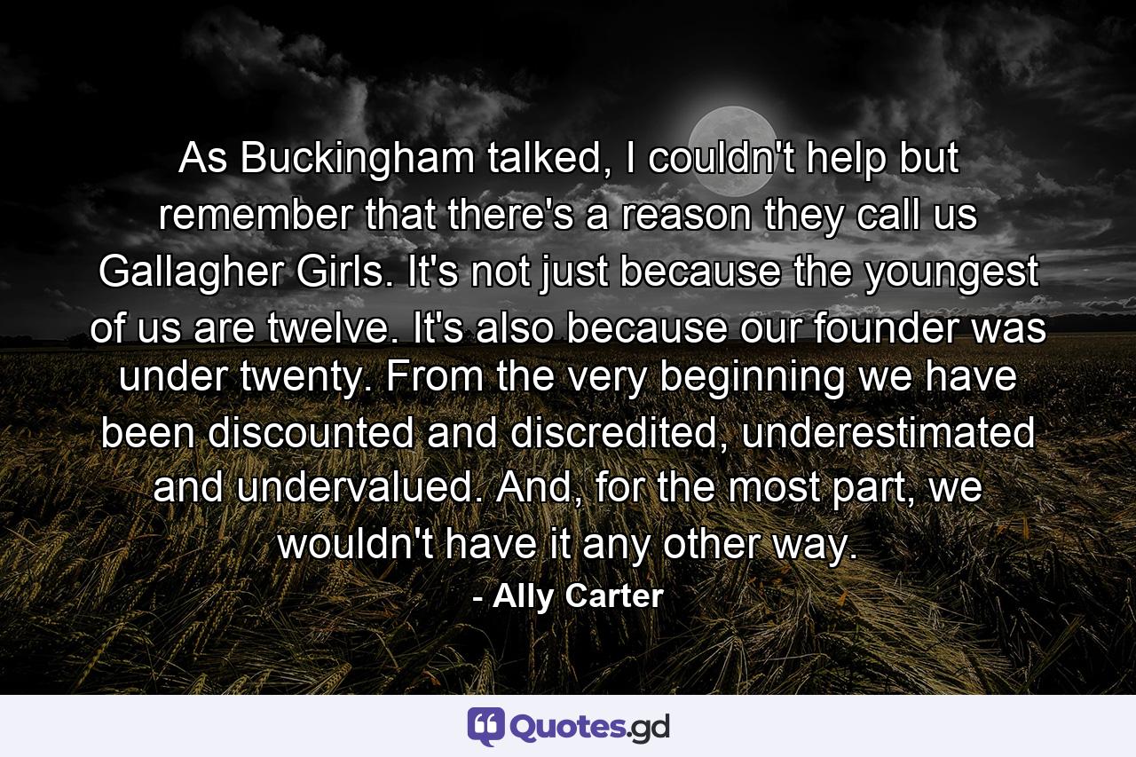 As Buckingham talked, I couldn't help but remember that there's a reason they call us Gallagher Girls. It's not just because the youngest of us are twelve. It's also because our founder was under twenty. From the very beginning we have been discounted and discredited, underestimated and undervalued. And, for the most part, we wouldn't have it any other way. - Quote by Ally Carter