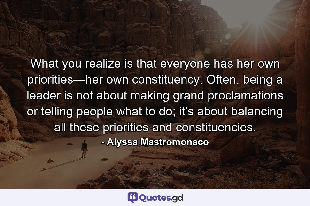 What you realize is that everyone has her own priorities—her own constituency. Often, being a leader is not about making grand proclamations or telling people what to do; it’s about balancing all these priorities and constituencies. - Quote by Alyssa Mastromonaco