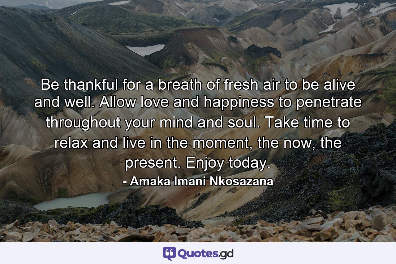 Be thankful for a breath of fresh air to be alive and well. Allow love and happiness to penetrate throughout your mind and soul. Take time to relax and live in the moment, the now, the present. Enjoy today. - Quote by Amaka Imani Nkosazana