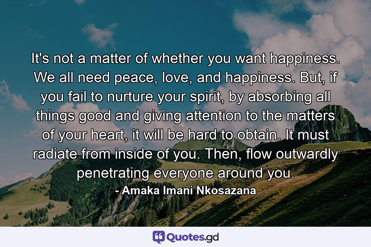 It's not a matter of whether you want happiness. We all need peace, love, and happiness. But, if you fail to nurture your spirit, by absorbing all things good and giving attention to the matters of your heart, it will be hard to obtain. It must radiate from inside of you. Then, flow outwardly penetrating everyone around you. - Quote by Amaka Imani Nkosazana