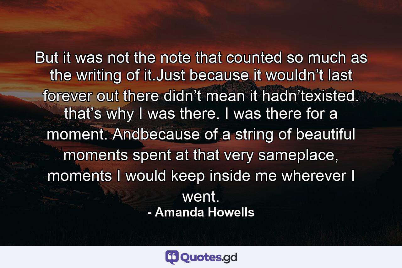 But it was not the note that counted so much as the writing of it.Just because it wouldn’t last forever out there didn’t mean it hadn’texisted. that’s why I was there. I was there for a moment. Andbecause of a string of beautiful moments spent at that very sameplace, moments I would keep inside me wherever I went. - Quote by Amanda Howells