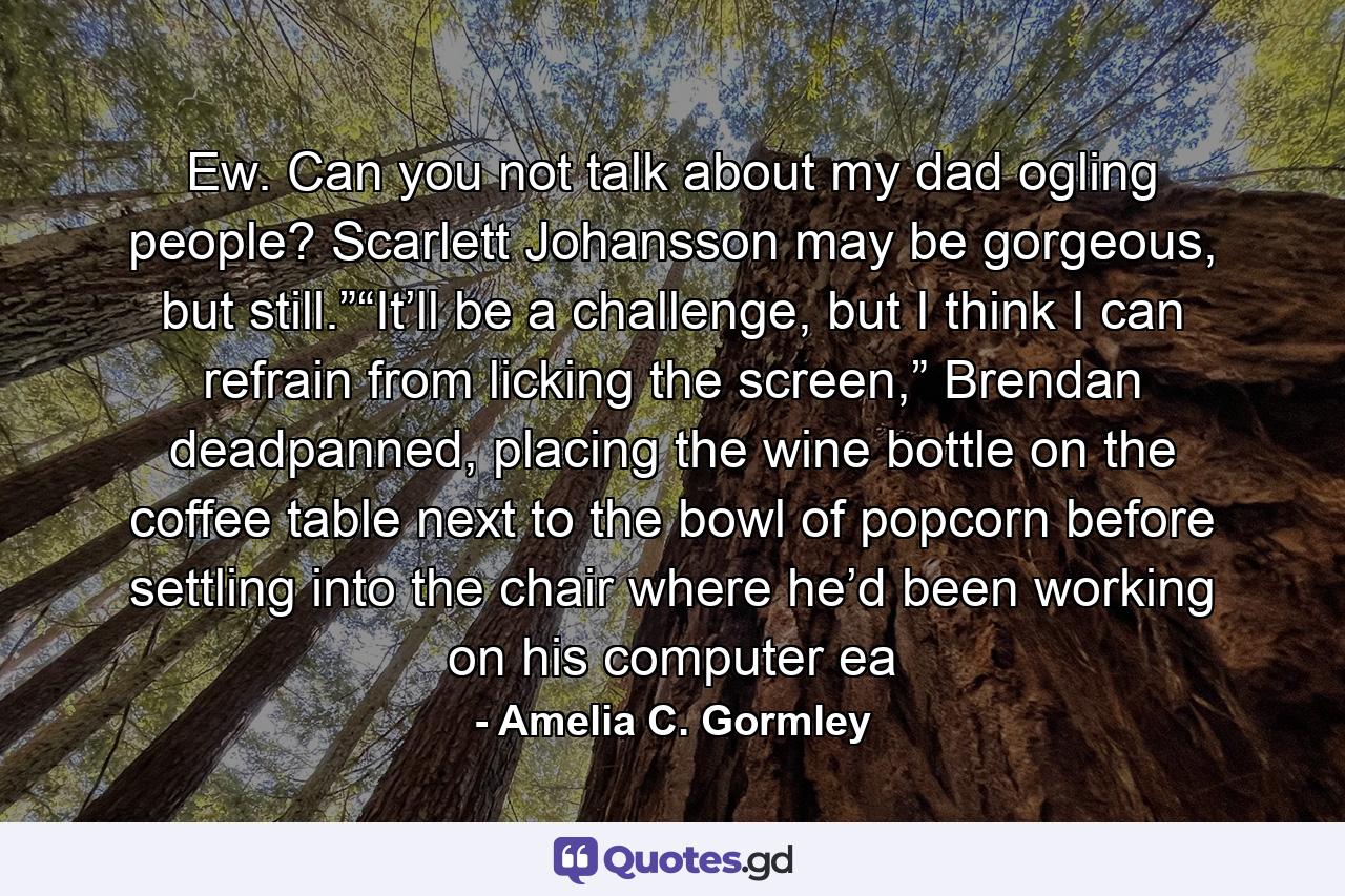 Ew. Can you not talk about my dad ogling people? Scarlett Johansson may be gorgeous, but still.”“It’ll be a challenge, but I think I can refrain from licking the screen,” Brendan deadpanned, placing the wine bottle on the coffee table next to the bowl of popcorn before settling into the chair where he’d been working on his computer ea - Quote by Amelia C. Gormley