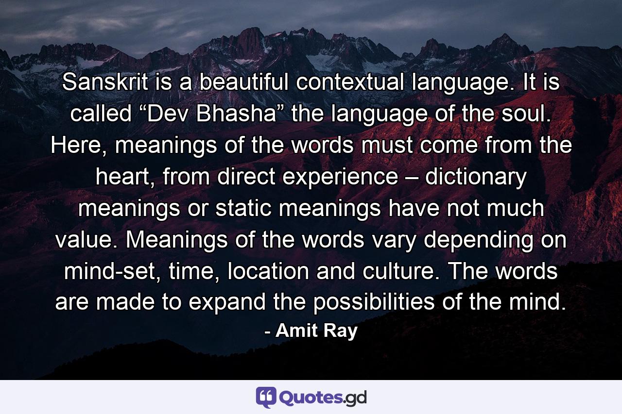 Sanskrit is a beautiful contextual language. It is called “Dev Bhasha” the language of the soul. Here, meanings of the words must come from the heart, from direct experience – dictionary meanings or static meanings have not much value. Meanings of the words vary depending on mind-set, time, location and culture. The words are made to expand the possibilities of the mind. - Quote by Amit Ray