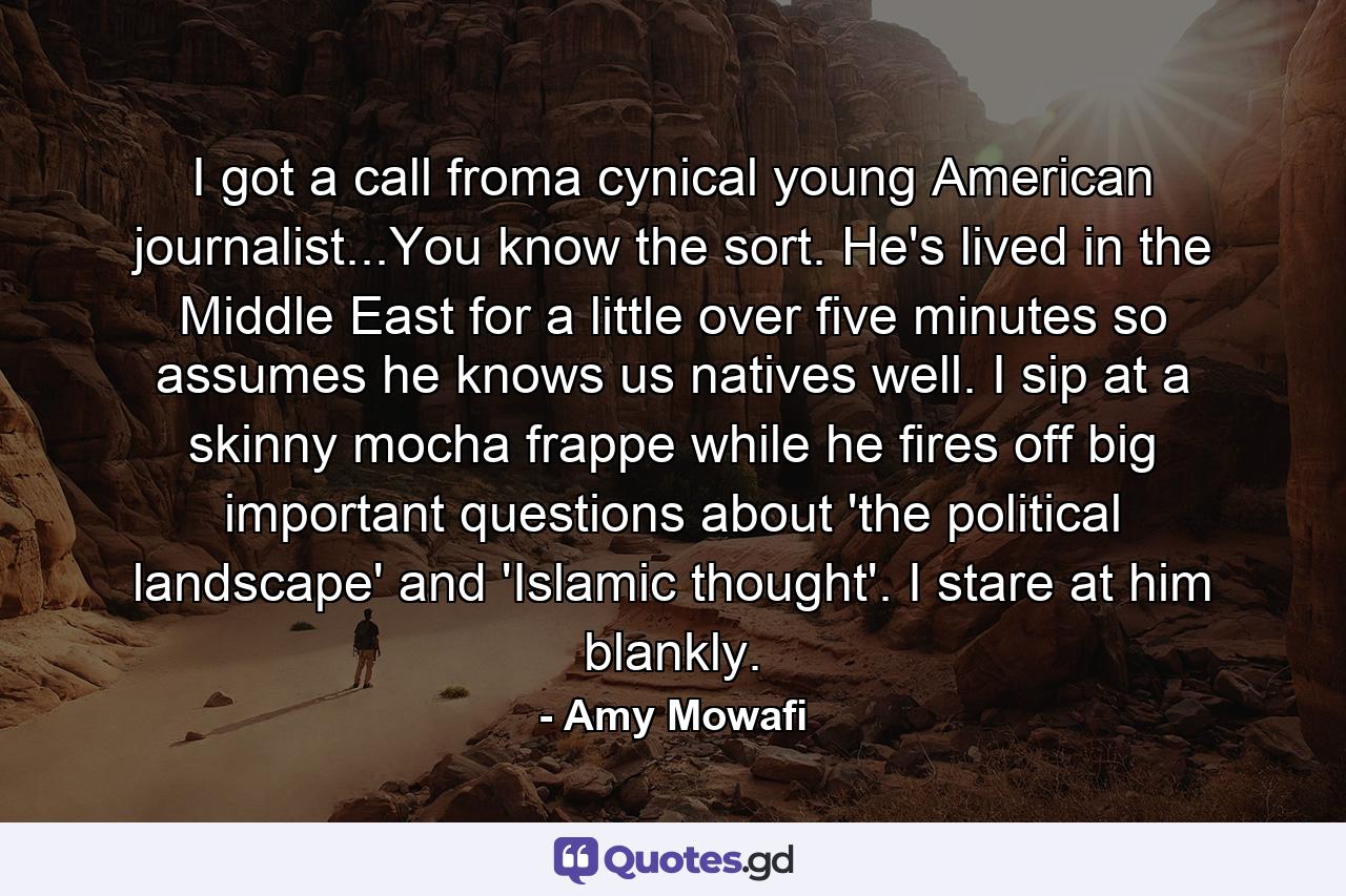 I got a call froma cynical young American journalist...You know the sort. He's lived in the Middle East for a little over five minutes so assumes he knows us natives well. I sip at a skinny mocha frappe while he fires off big important questions about 'the political landscape' and 'Islamic thought'. I stare at him blankly. - Quote by Amy Mowafi