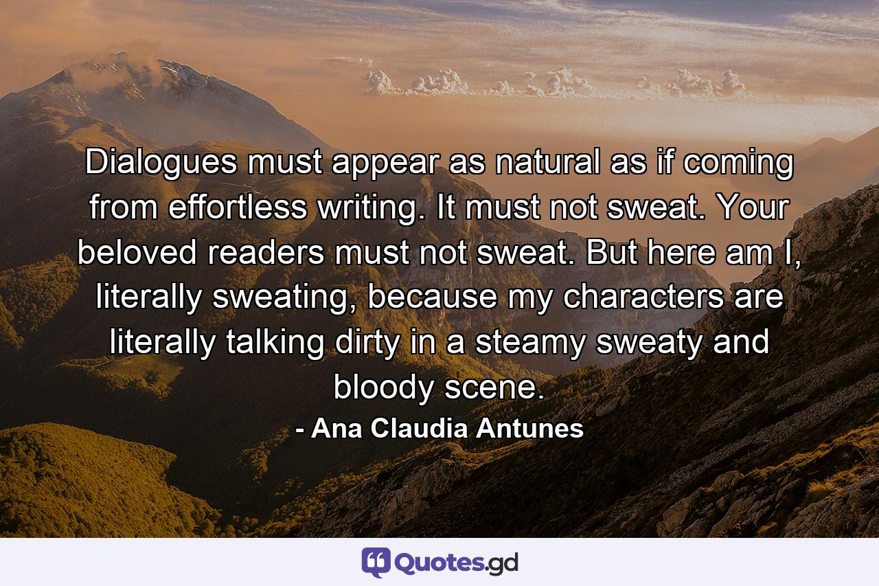 Dialogues must appear as natural as if coming from effortless writing. It must not sweat. Your beloved readers must not sweat. But here am I, literally sweating, because my characters are literally talking dirty in a steamy sweaty and bloody scene. - Quote by Ana Claudia Antunes