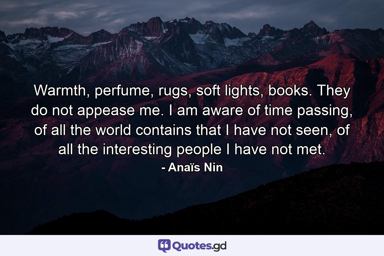 Warmth, perfume, rugs, soft lights, books. They do not appease me. I am aware of time passing, of all the world contains that I have not seen, of all the interesting people I have not met. - Quote by Anaïs Nin