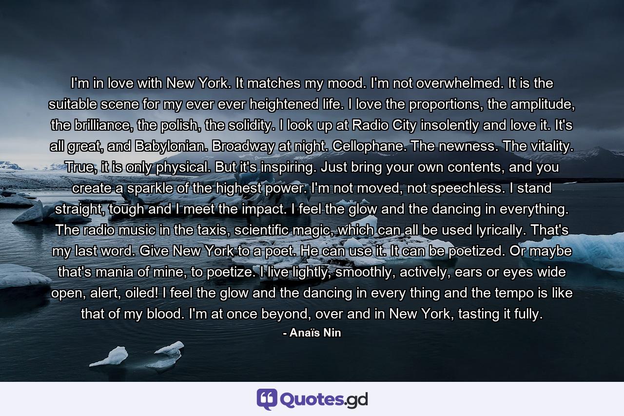 I'm in love with New York. It matches my mood. I'm not overwhelmed. It is the suitable scene for my ever ever heightened life. I love the proportions, the amplitude, the brilliance, the polish, the solidity. I look up at Radio City insolently and love it. It's all great, and Babylonian. Broadway at night. Cellophane. The newness. The vitality. True, it is only physical. But it's inspiring. Just bring your own contents, and you create a sparkle of the highest power. I'm not moved, not speechless. I stand straight, tough and I meet the impact. I feel the glow and the dancing in everything. The radio music in the taxis, scientific magic, which can all be used lyrically. That's my last word. Give New York to a poet. He can use it. It can be poetized. Or maybe that's mania of mine, to poetize. I live lightly, smoothly, actively, ears or eyes wide open, alert, oiled! I feel the glow and the dancing in every thing and the tempo is like that of my blood. I'm at once beyond, over and in New York, tasting it fully. - Quote by Anaïs Nin