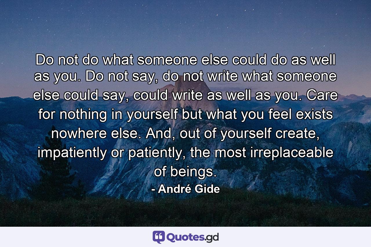 Do not do what someone else could do as well as you. Do not say, do not write what someone else could say, could write as well as you. Care for nothing in yourself but what you feel exists nowhere else. And, out of yourself create, impatiently or patiently, the most irreplaceable of beings. - Quote by André Gide