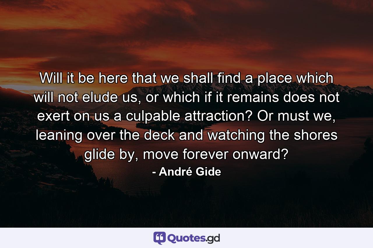 Will it be here that we shall find a place which will not elude us, or which if it remains does not exert on us a culpable attraction? Or must we, leaning over the deck and watching the shores glide by, move forever onward? - Quote by André Gide