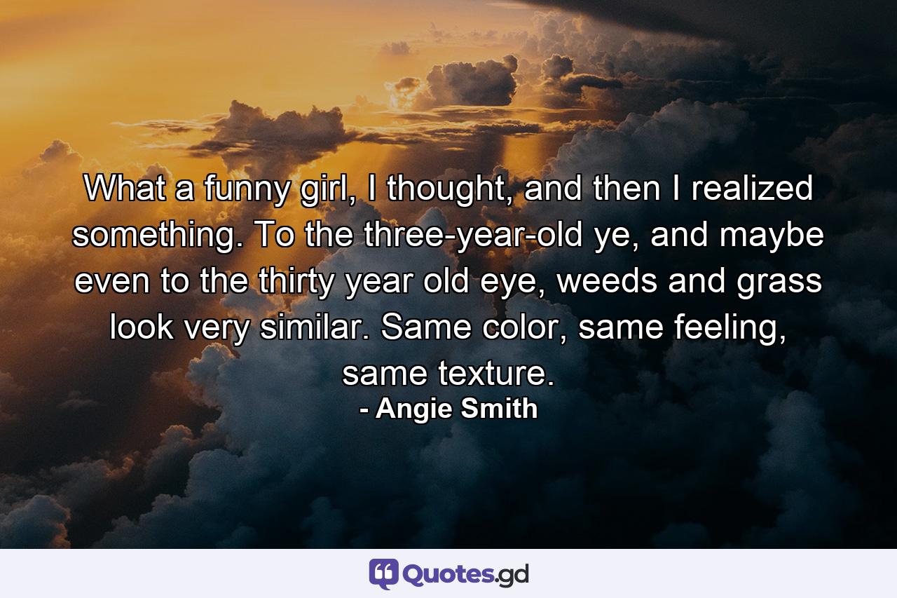 What a funny girl, I thought, and then I realized something. To the three-year-old ye, and maybe even to the thirty year old eye, weeds and grass look very similar. Same color, same feeling, same texture. - Quote by Angie Smith