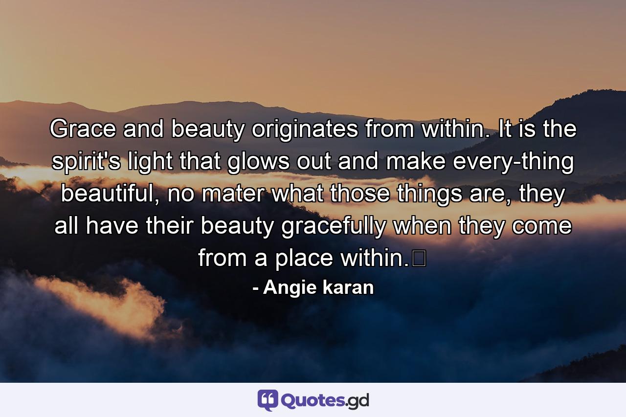 Grace and beauty originates from within. It is the spirit's light that glows out and make every-thing beautiful, no mater what those things are, they all have their beauty gracefully when they come from a place within.﻿ - Quote by Angie karan