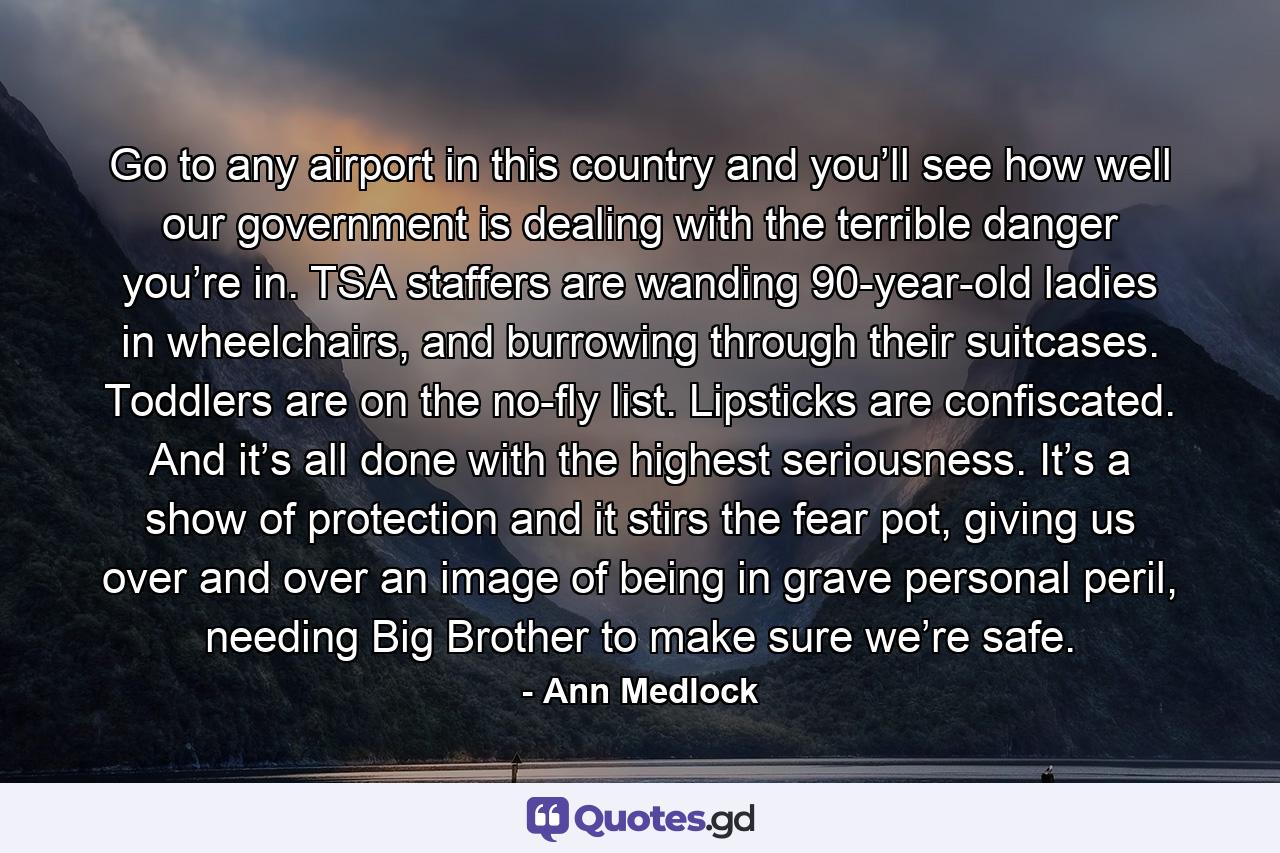 Go to any airport in this country and you’ll see how well our government is dealing with the terrible danger you’re in. TSA staffers are wanding 90-year-old ladies in wheelchairs, and burrowing through their suitcases. Toddlers are on the no-fly list. Lipsticks are confiscated. And it’s all done with the highest seriousness. It’s a show of protection and it stirs the fear pot, giving us over and over an image of being in grave personal peril, needing Big Brother to make sure we’re safe. - Quote by Ann Medlock