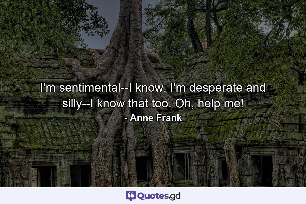 I'm sentimental--I know. I'm desperate and silly--I know that too. Oh, help me! - Quote by Anne Frank