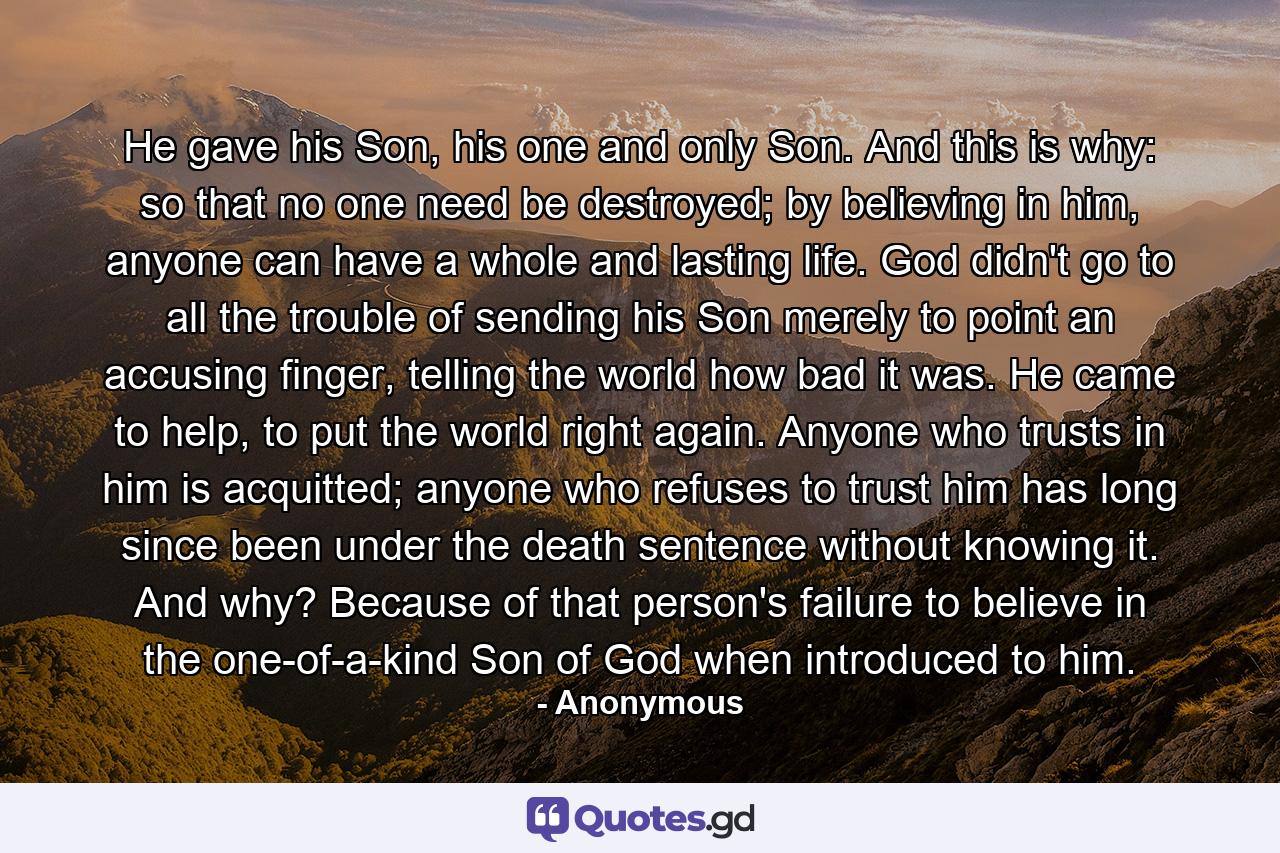 He gave his Son, his one and only Son. And this is why: so that no one need be destroyed; by believing in him, anyone can have a whole and lasting life. God didn't go to all the trouble of sending his Son merely to point an accusing finger, telling the world how bad it was. He came to help, to put the world right again. Anyone who trusts in him is acquitted; anyone who refuses to trust him has long since been under the death sentence without knowing it. And why? Because of that person's failure to believe in the one-of-a-kind Son of God when introduced to him. - Quote by Anonymous