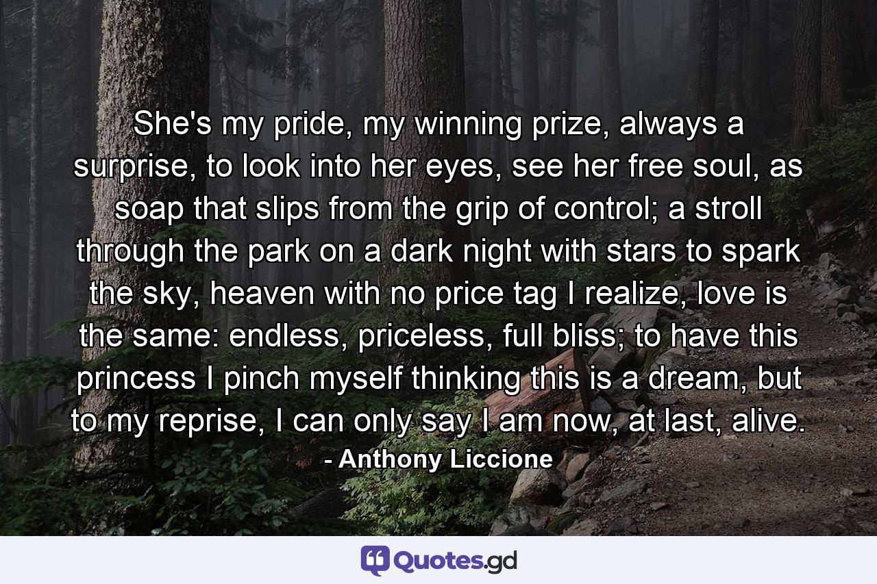 She's my pride, my winning prize, always a surprise, to look into her eyes, see her free soul, as soap that slips from the grip of control; a stroll through the park on a dark night with stars to spark the sky, heaven with no price tag I realize, love is the same: endless, priceless, full bliss; to have this princess I pinch myself thinking this is a dream, but to my reprise, I can only say I am now, at last, alive. - Quote by Anthony Liccione