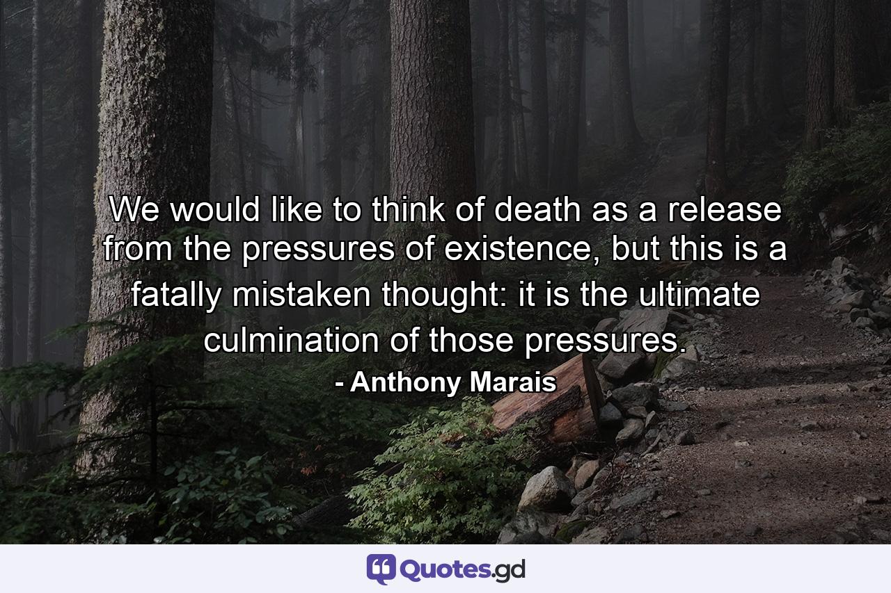 We would like to think of death as a release from the pressures of existence, but this is a fatally mistaken thought: it is the ultimate culmination of those pressures. - Quote by Anthony Marais