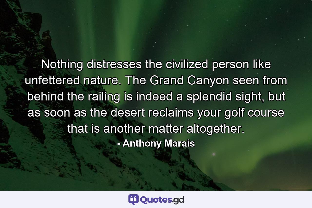 Nothing distresses the civilized person like unfettered nature. The Grand Canyon seen from behind the railing is indeed a splendid sight, but as soon as the desert reclaims your golf course that is another matter altogether. - Quote by Anthony Marais