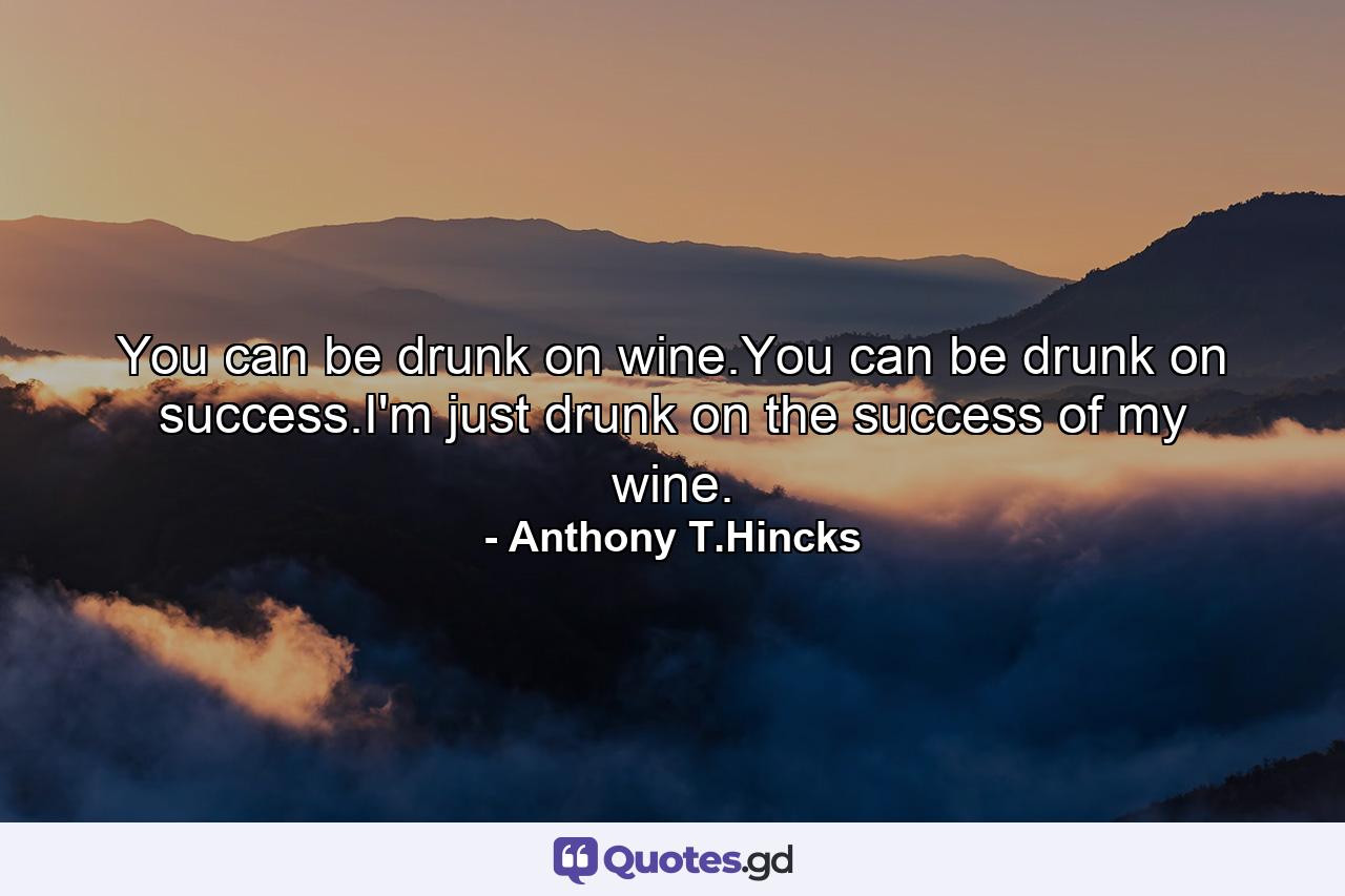 You can be drunk on wine.You can be drunk on success.I'm just drunk on the success of my wine. - Quote by Anthony T.Hincks