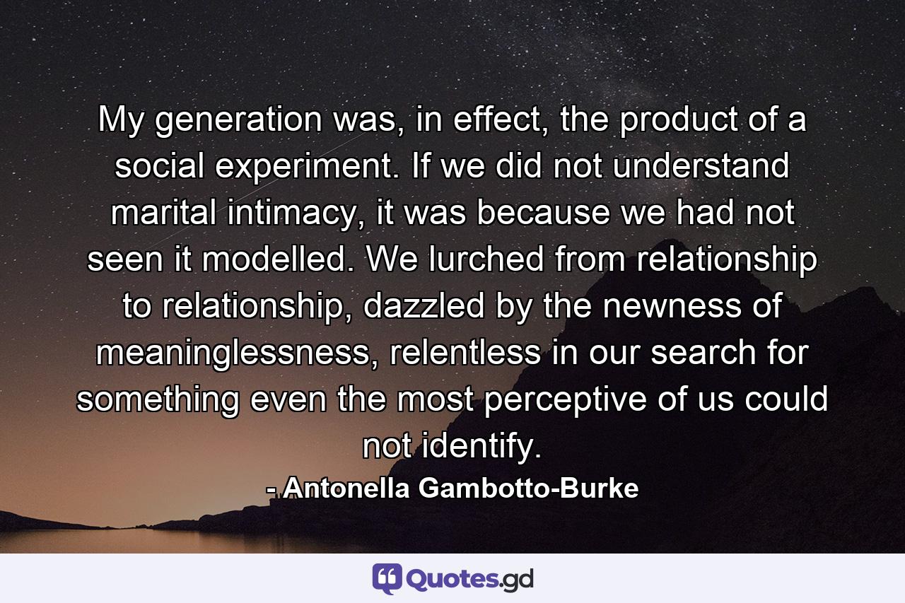 My generation was, in effect, the product of a social experiment. If we did not understand marital intimacy, it was because we had not seen it modelled. We lurched from relationship to relationship, dazzled by the newness of meaninglessness, relentless in our search for something even the most perceptive of us could not identify. - Quote by Antonella Gambotto-Burke