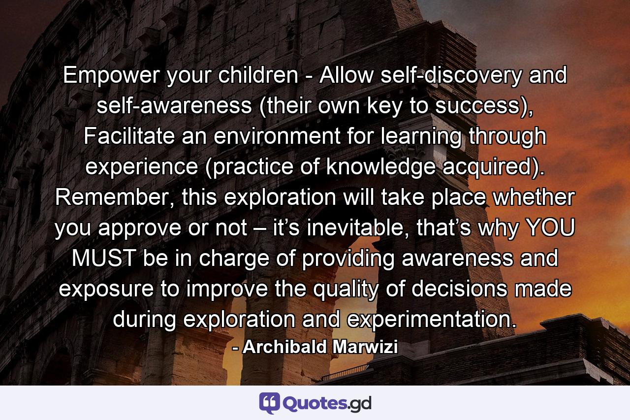 Empower your children - Allow self-discovery and self-awareness (their own key to success), Facilitate an environment for learning through experience (practice of knowledge acquired). Remember, this exploration will take place whether you approve or not – it’s inevitable, that’s why YOU MUST be in charge of providing awareness and exposure to improve the quality of decisions made during exploration and experimentation. - Quote by Archibald Marwizi