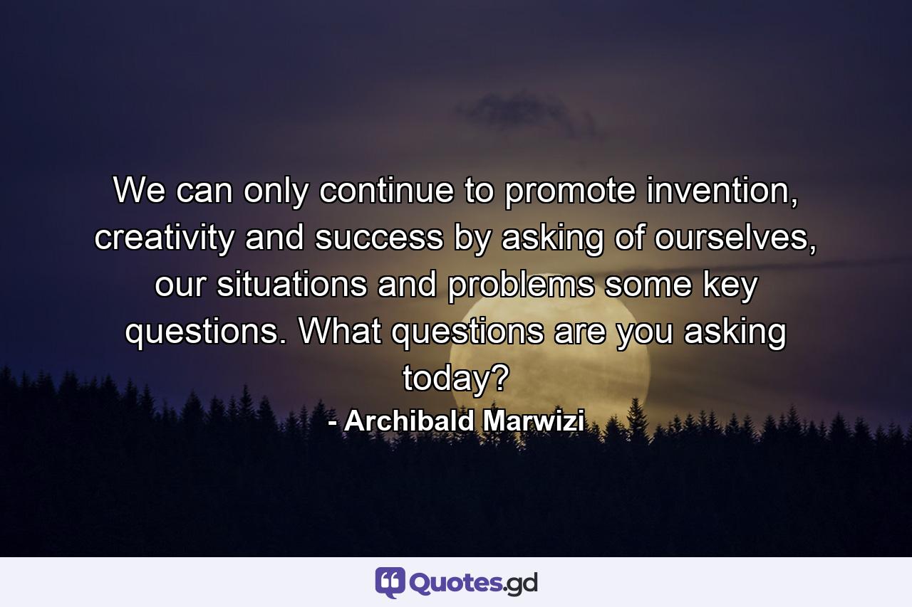 We can only continue to promote invention, creativity and success by asking of ourselves, our situations and problems some key questions. What questions are you asking today? - Quote by Archibald Marwizi