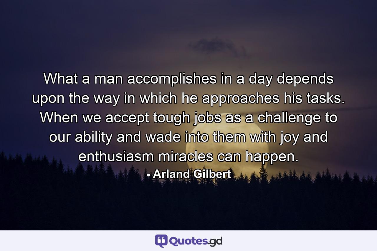 What a man accomplishes in a day depends upon the way in which he approaches his tasks. When we accept tough jobs as a challenge to our ability and wade into them with joy and enthusiasm  miracles can happen. - Quote by Arland Gilbert