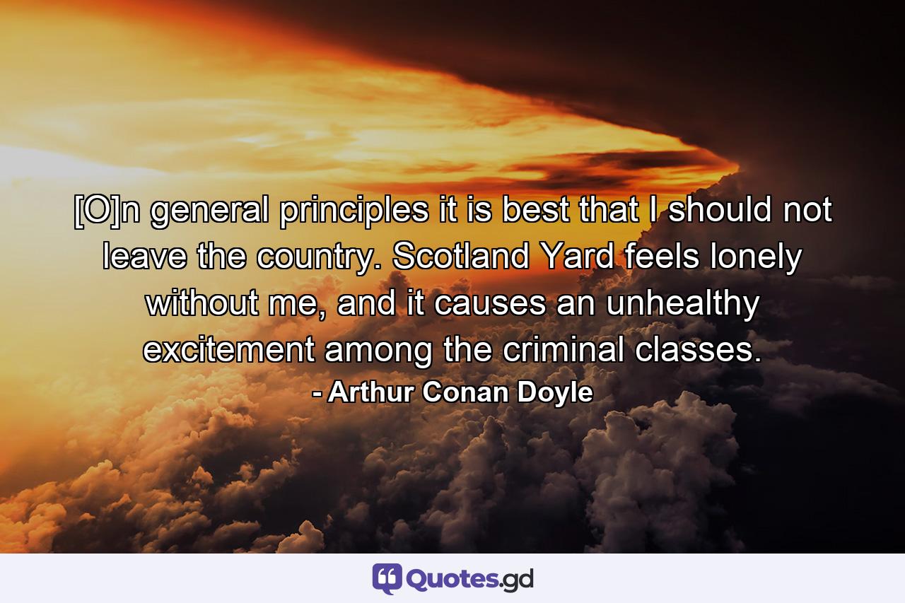 [O]n general principles it is best that I should not leave the country. Scotland Yard feels lonely without me, and it causes an unhealthy excitement among the criminal classes. - Quote by Arthur Conan Doyle