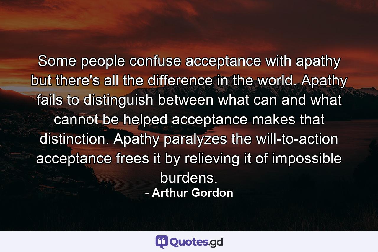 Some people confuse acceptance with apathy  but there's all the difference in the world. Apathy fails to distinguish between what can and what cannot be helped  acceptance makes that distinction. Apathy paralyzes the will-to-action  acceptance frees it by relieving it of impossible burdens. - Quote by Arthur Gordon