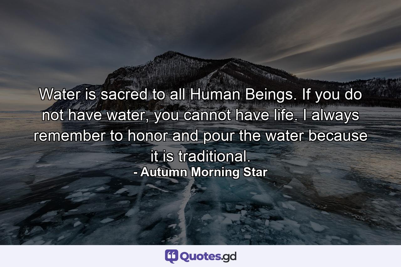 Water is sacred to all Human Beings. If you do not have water, you cannot have life. I always remember to honor and pour the water because it is traditional. - Quote by Autumn Morning Star