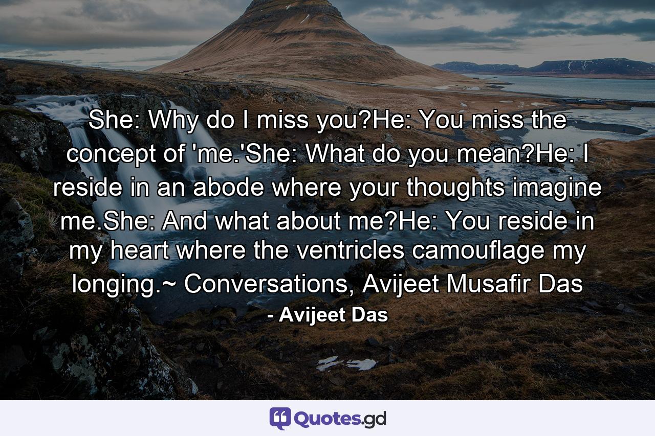 She: Why do I miss you?He: You miss the concept of 'me.'She: What do you mean?He: I reside in an abode where your thoughts imagine me.She: And what about me?He: You reside in my heart where the ventricles camouflage my longing.~ Conversations, Avijeet Musafir Das - Quote by Avijeet Das