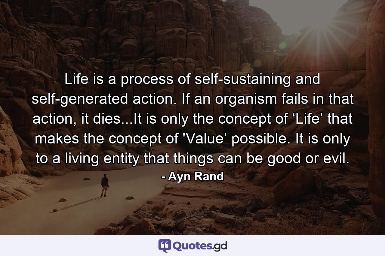 Life is a process of self-sustaining and self-generated action. If an organism fails in that action, it dies...It is only the concept of ‘Life’ that makes the concept of 'Value’ possible. It is only to a living entity that things can be good or evil. - Quote by Ayn Rand