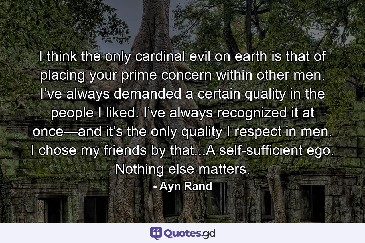 I think the only cardinal evil on earth is that of placing your prime concern within other men. I’ve always demanded a certain quality in the people I liked. I’ve always recognized it at once—and it’s the only quality I respect in men. I chose my friends by that...A self-sufficient ego. Nothing else matters. - Quote by Ayn Rand