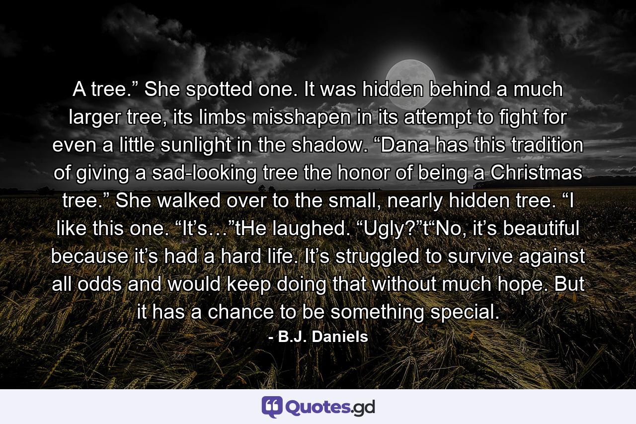 A tree.” She spotted one. It was hidden behind a much larger tree, its limbs misshapen in its attempt to fight for even a little sunlight in the shadow. “Dana has this tradition of giving a sad-looking tree the honor of being a Christmas tree.” She walked over to the small, nearly hidden tree. “I like this one. “It’s…”tHe laughed. “Ugly?”t“No, it’s beautiful because it’s had a hard life. It’s struggled to survive against all odds and would keep doing that without much hope. But it has a chance to be something special. - Quote by B.J. Daniels