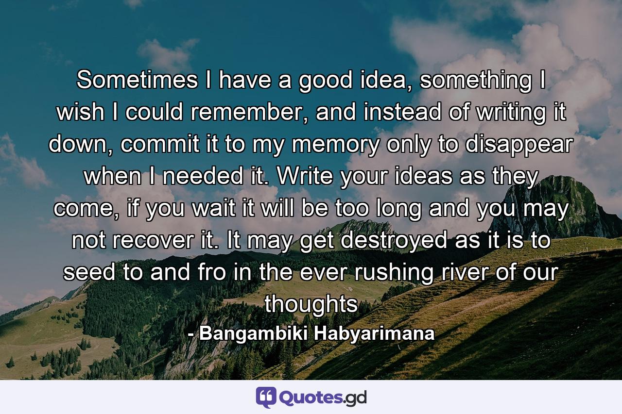 Sometimes I have a good idea, something I wish I could remember, and instead of writing it down, commit it to my memory only to disappear when I needed it. Write your ideas as they come, if you wait it will be too long and you may not recover it. It may get destroyed as it is to seed to and fro in the ever rushing river of our thoughts - Quote by Bangambiki Habyarimana