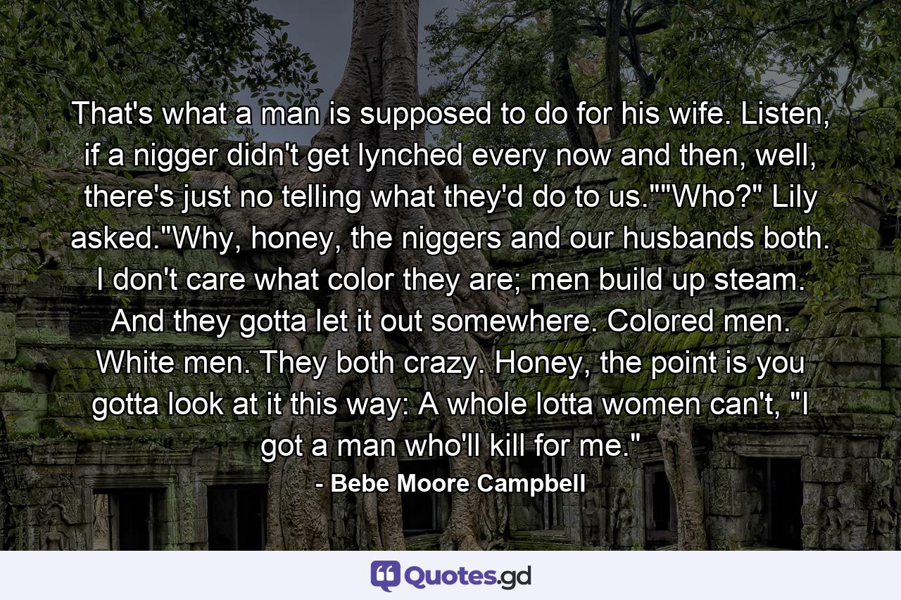 That's what a man is supposed to do for his wife. Listen, if a nigger didn't get lynched every now and then, well, there's just no telling what they'd do to us.