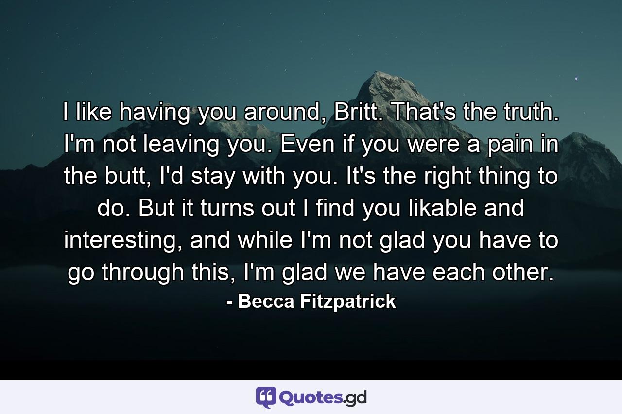 I like having you around, Britt. That's the truth. I'm not leaving you. Even if you were a pain in the butt, I'd stay with you. It's the right thing to do. But it turns out I find you likable and interesting, and while I'm not glad you have to go through this, I'm glad we have each other. - Quote by Becca Fitzpatrick