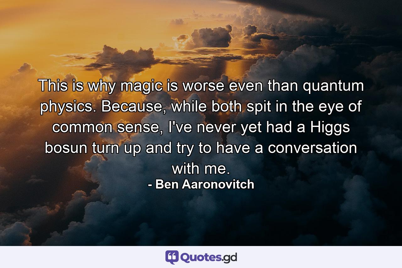 This is why magic is worse even than quantum physics. Because, while both spit in the eye of common sense, I've never yet had a Higgs bosun turn up and try to have a conversation with me. - Quote by Ben Aaronovitch