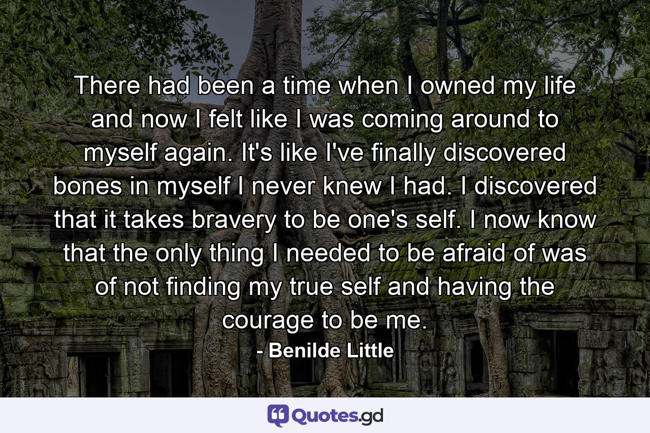 There had been a time when I owned my life and now I felt like I was coming around to myself again. It's like I've finally discovered bones in myself I never knew I had. I discovered that it takes bravery to be one's self. I now know that the only thing I needed to be afraid of was of not finding my true self and having the courage to be me. - Quote by Benilde Little