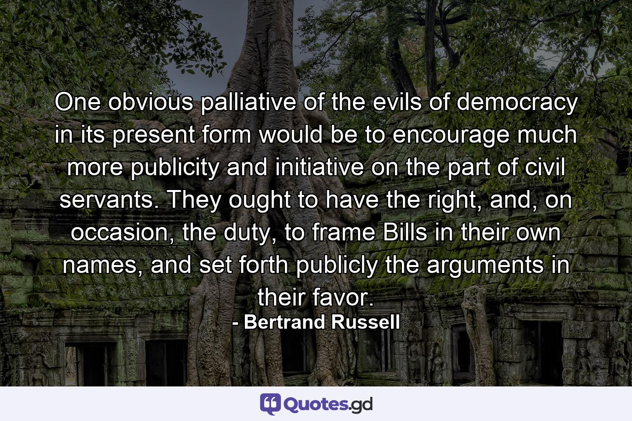 One obvious palliative of the evils of democracy in its present form would be to encourage much more publicity and initiative on the part of civil servants. They ought to have the right, and, on occasion, the duty, to frame Bills in their own names, and set forth publicly the arguments in their favor. - Quote by Bertrand Russell