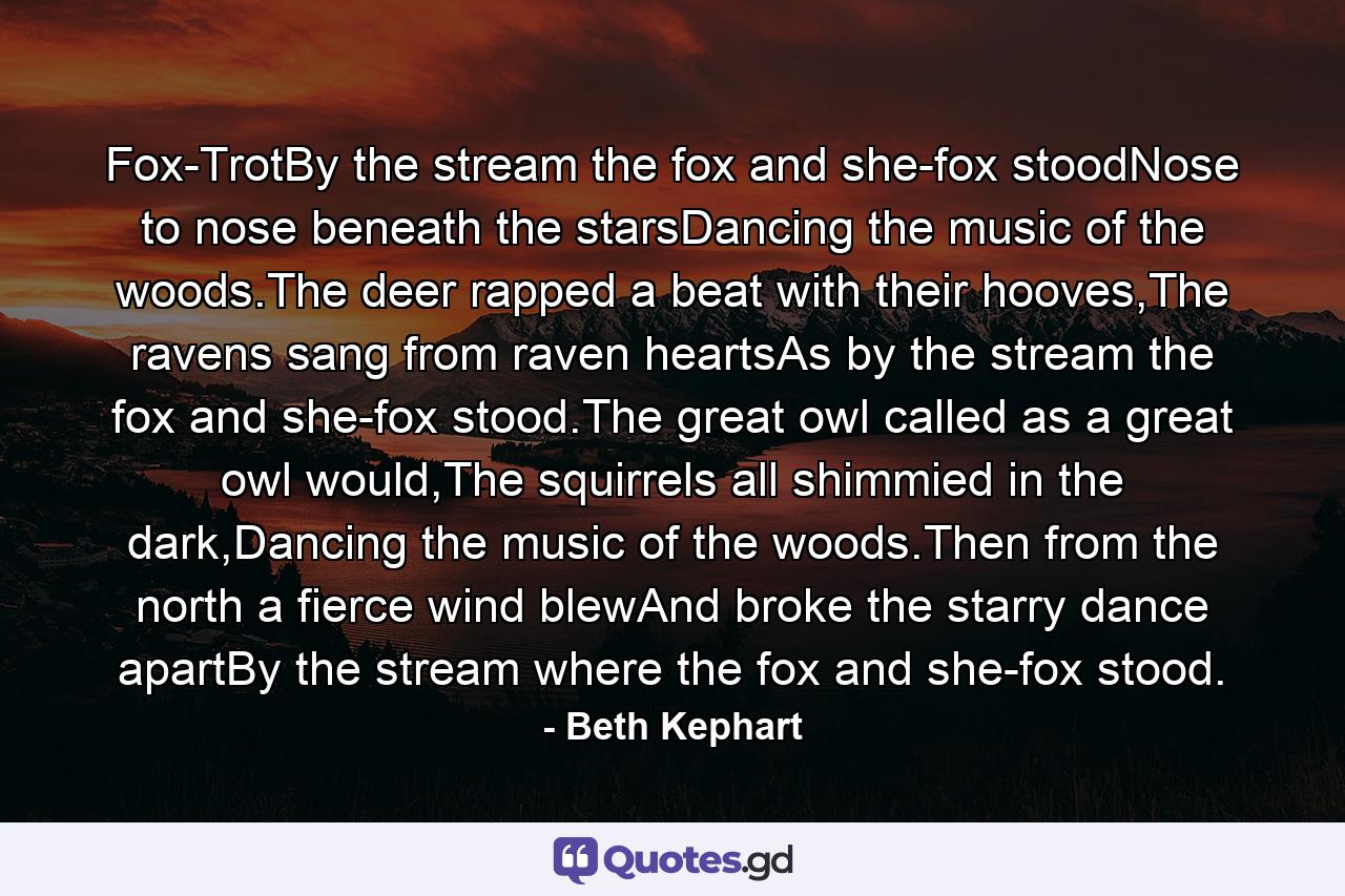 Fox-TrotBy the stream the fox and she-fox stoodNose to nose beneath the starsDancing the music of the woods.The deer rapped a beat with their hooves,The ravens sang from raven heartsAs by the stream the fox and she-fox stood.The great owl called as a great owl would,The squirrels all shimmied in the dark,Dancing the music of the woods.Then from the north a fierce wind blewAnd broke the starry dance apartBy the stream where the fox and she-fox stood. - Quote by Beth Kephart